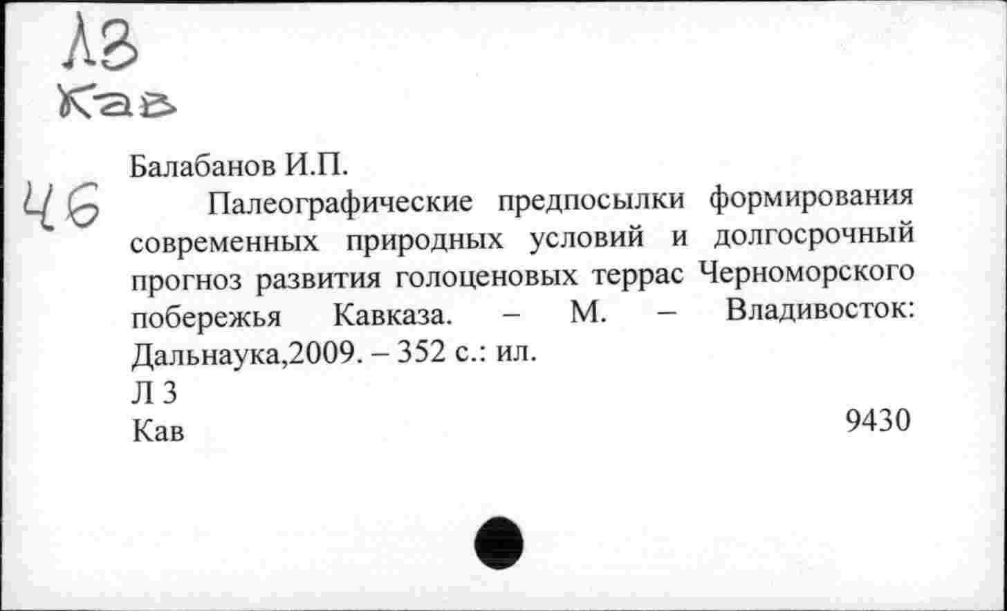 ﻿A3
46
Балабанов И.П.
Палеографические предпосылки формирования современных природных условий и долгосрочный прогноз развития голоценовых террас Черноморского побережья Кавказа. - М. — Владивосток: Дальнаука,2009. - 352 с.: ил. Л 3
Кав	9430